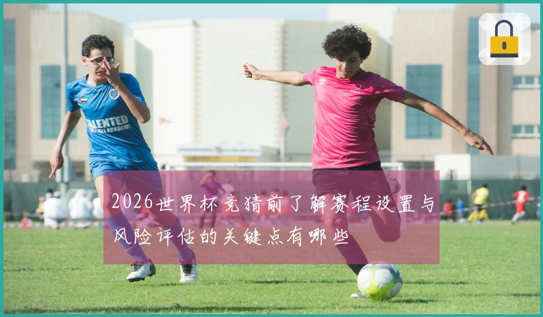 2026世界杯竞猜前了解赛程设置与风险评估的关键点有哪些