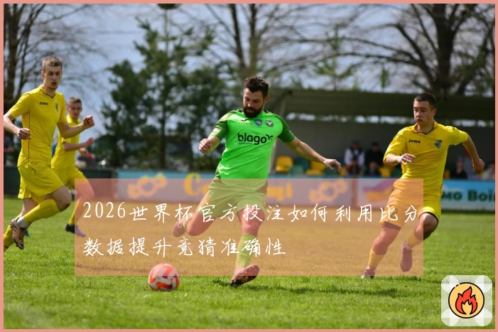 2026世界杯官方投注如何利用比分数据提升竞猜准确性