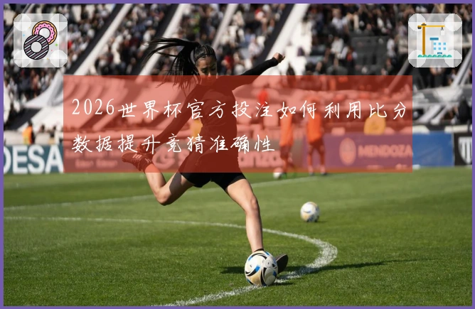 2026世界杯官方投注如何利用比分数据提升竞猜准确性