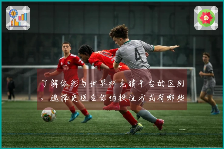 了解体彩与世界杯竞猜平台的区别，选择更适合你的投注方式有哪些关键点？