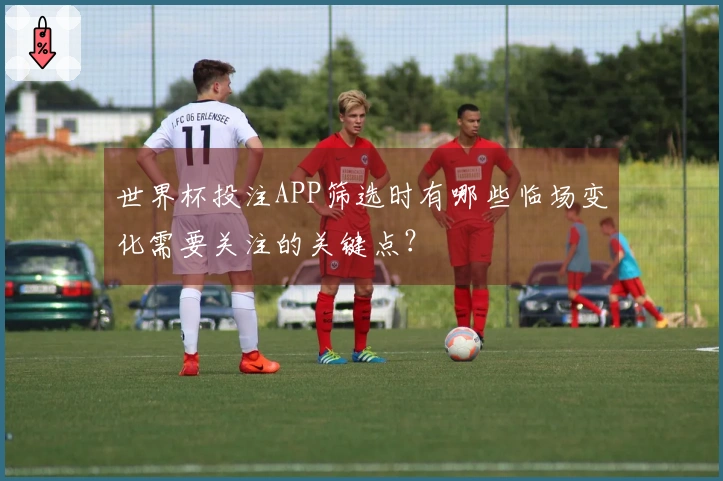 世界杯投注APP筛选时有哪些临场变化需要关注的关键点？