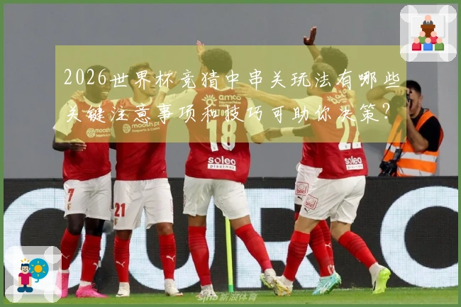 2026世界杯竞猜中串关玩法有哪些关键注意事项和技巧可助你决策？